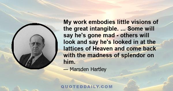 My work embodies little visions of the great intangible. ... Some will say he's gone mad - others will look and say he's looked in at the lattices of Heaven and come back with the madness of splendor on him.