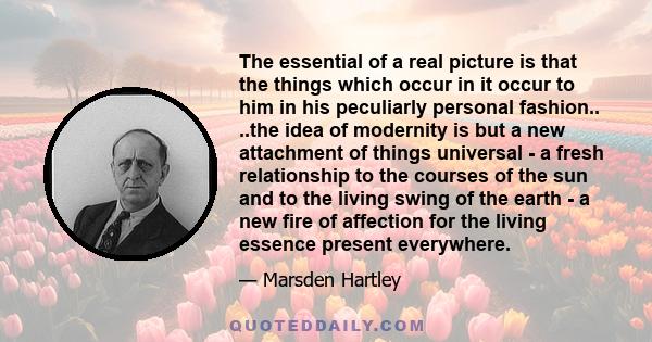 The essential of a real picture is that the things which occur in it occur to him in his peculiarly personal fashion.. ..the idea of modernity is but a new attachment of things universal - a fresh relationship to the