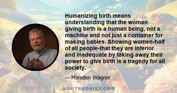 Humanizing birth means understanding that the woman giving birth is a human being, not a machine and not just a container for making babies. Showing women-half of all people-that they are inferior and inadequate by