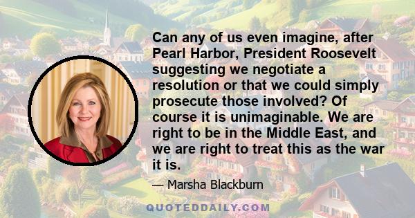 Can any of us even imagine, after Pearl Harbor, President Roosevelt suggesting we negotiate a resolution or that we could simply prosecute those involved? Of course it is unimaginable. We are right to be in the Middle