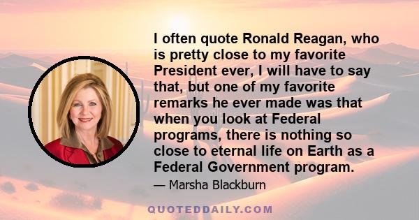 I often quote Ronald Reagan, who is pretty close to my favorite President ever, I will have to say that, but one of my favorite remarks he ever made was that when you look at Federal programs, there is nothing so close