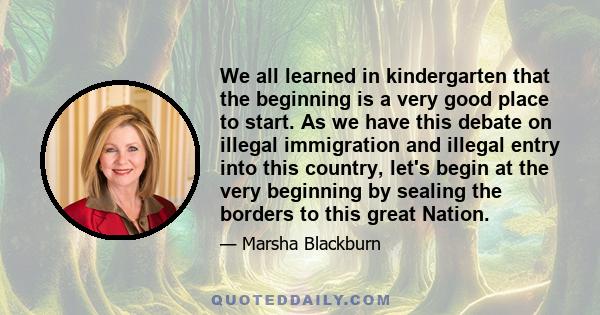 We all learned in kindergarten that the beginning is a very good place to start. As we have this debate on illegal immigration and illegal entry into this country, let's begin at the very beginning by sealing the