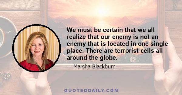 We must be certain that we all realize that our enemy is not an enemy that is located in one single place. There are terrorist cells all around the globe.