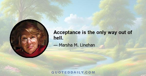 Acceptance is the only way out of hell.