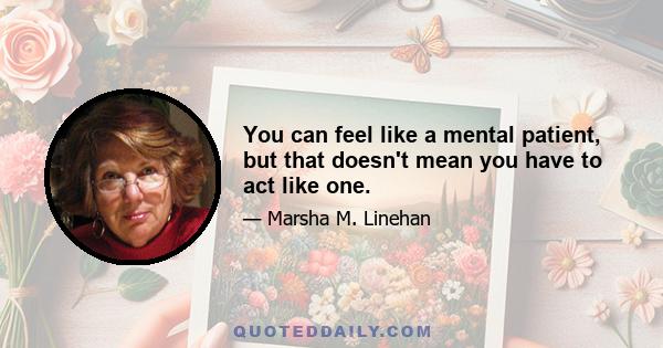 You can feel like a mental patient, but that doesn't mean you have to act like one.