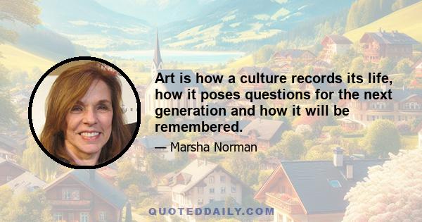 Art is how a culture records its life, how it poses questions for the next generation and how it will be remembered.