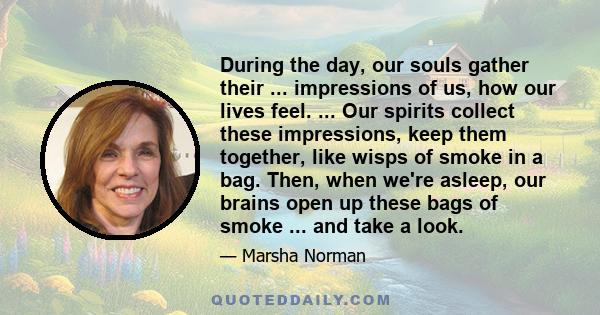 During the day, our souls gather their ... impressions of us, how our lives feel. ... Our spirits collect these impressions, keep them together, like wisps of smoke in a bag. Then, when we're asleep, our brains open up