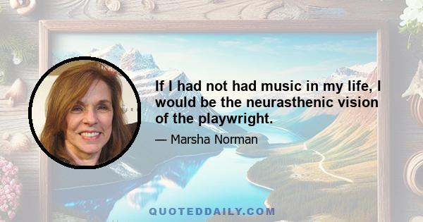 If I had not had music in my life, I would be the neurasthenic vision of the playwright.