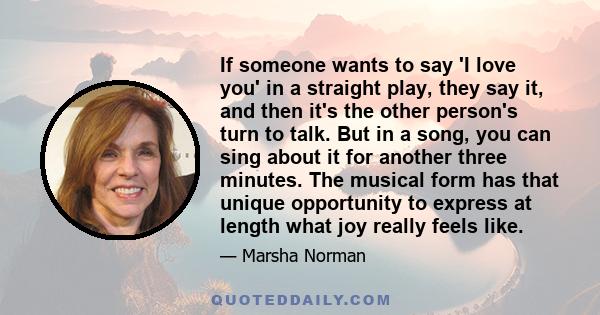 If someone wants to say 'I love you' in a straight play, they say it, and then it's the other person's turn to talk. But in a song, you can sing about it for another three minutes. The musical form has that unique
