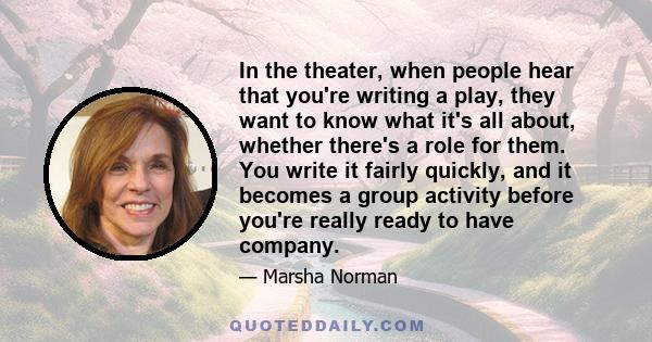 In the theater, when people hear that you're writing a play, they want to know what it's all about, whether there's a role for them. You write it fairly quickly, and it becomes a group activity before you're really