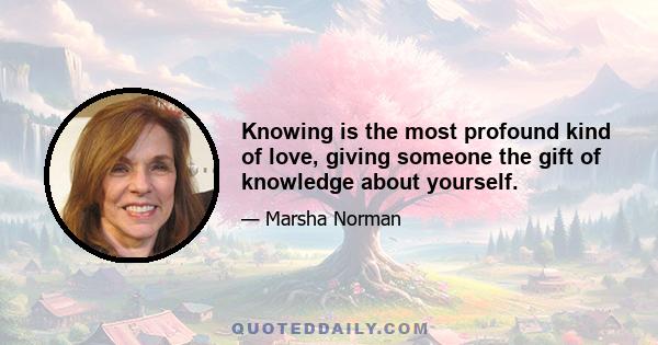 Knowing is the most profound kind of love, giving someone the gift of knowledge about yourself.