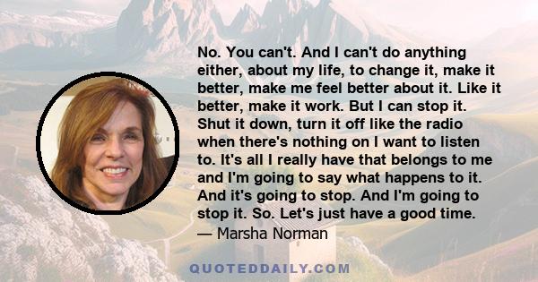 No. You can't. And I can't do anything either, about my life, to change it, make it better, make me feel better about it. Like it better, make it work. But I can stop it. Shut it down, turn it off like the radio when