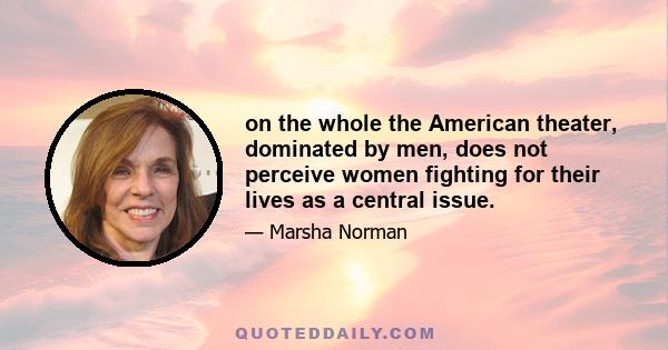 on the whole the American theater, dominated by men, does not perceive women fighting for their lives as a central issue.