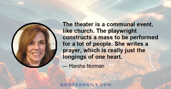 The theater is a communal event, like church. The playwright constructs a mass to be performed for a lot of people. She writes a prayer, which is really just the longings of one heart.