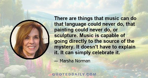 There are things that music can do that language could never do, that painting could never do, or sculpture. Music is capable of going directly to the source of the mystery. It doesn't have to explain it. It can simply