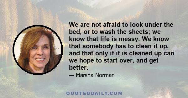 We are not afraid to look under the bed, or to wash the sheets; we know that life is messy. We know that somebody has to clean it up, and that only if it is cleaned up can we hope to start over, and get better.