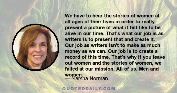 We have to hear the stories of women at all ages of their lives in order to really present a picture of what it felt like to be alive in our time. That's what our job is as writers is to present that and create it. Our