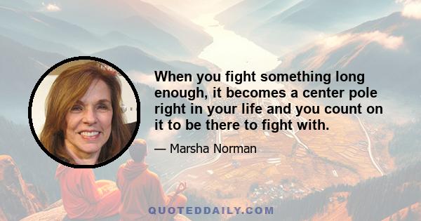 When you fight something long enough, it becomes a center pole right in your life and you count on it to be there to fight with.