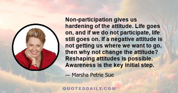 Non-participation gives us hardening of the attitude. Life goes on, and if we do not participate, life still goes on. If a negative attitude is not getting us where we want to go, then why not change the attitude?