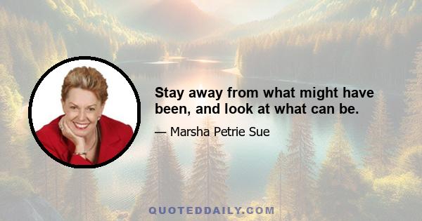 Stay away from what might have been, and look at what can be.