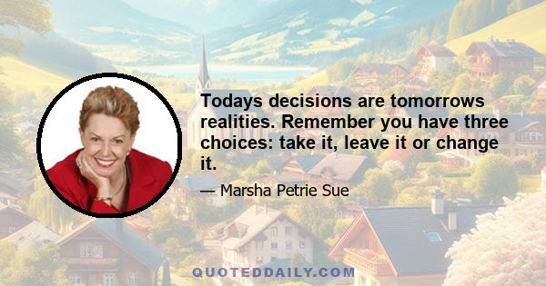 Todays decisions are tomorrows realities. Remember you have three choices: take it, leave it or change it.