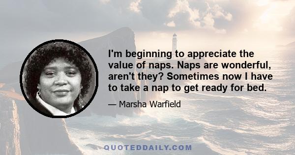 I'm beginning to appreciate the value of naps. Naps are wonderful, aren't they? Sometimes now I have to take a nap to get ready for bed.