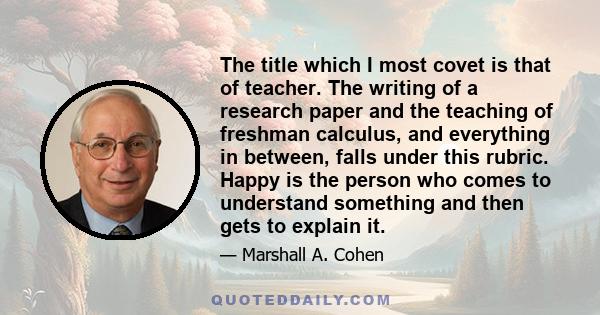 The title which I most covet is that of teacher. The writing of a research paper and the teaching of freshman calculus, and everything in between, falls under this rubric. Happy is the person who comes to understand