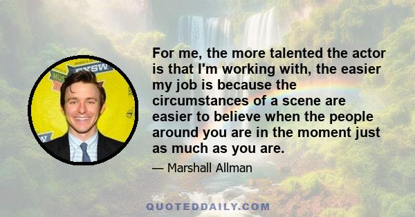 For me, the more talented the actor is that I'm working with, the easier my job is because the circumstances of a scene are easier to believe when the people around you are in the moment just as much as you are.