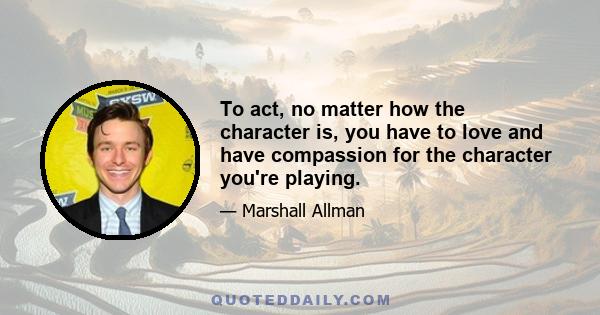 To act, no matter how the character is, you have to love and have compassion for the character you're playing.