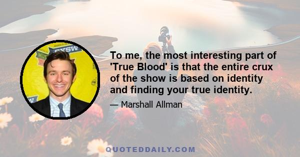 To me, the most interesting part of 'True Blood' is that the entire crux of the show is based on identity and finding your true identity.