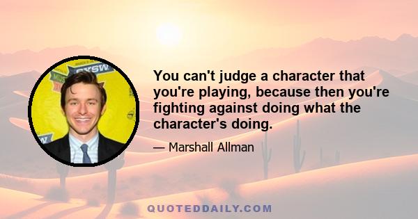 You can't judge a character that you're playing, because then you're fighting against doing what the character's doing.