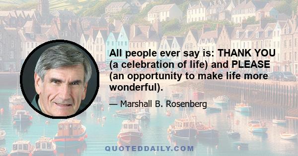 All people ever say is: THANK YOU (a celebration of life) and PLEASE (an opportunity to make life more wonderful).