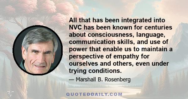 All that has been integrated into NVC has been known for centuries about consciousness, language, communication skills, and use of power that enable us to maintain a perspective of empathy for ourselves and others, even 