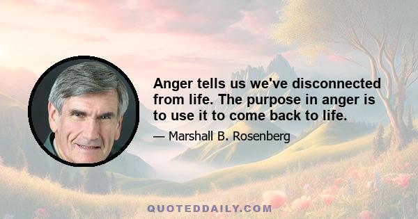 Anger tells us we've disconnected from life. The purpose in anger is to use it to come back to life.