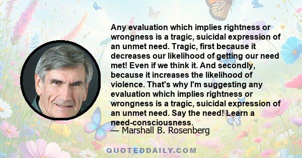 Any evaluation which implies rightness or wrongness is a tragic, suicidal expression of an unmet need. Tragic, first because it decreases our likelihood of getting our need met! Even if we think it. And secondly,