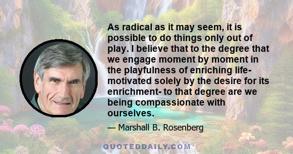 As radical as it may seem, it is possible to do things only out of play. I believe that to the degree that we engage moment by moment in the playfulness of enriching life- motivated solely by the desire for its