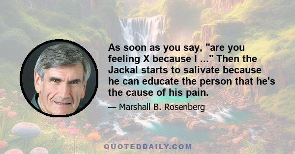 As soon as you say, are you feeling X because I ... Then the Jackal starts to salivate because he can educate the person that he's the cause of his pain.