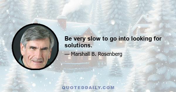 Be very slow to go into looking for solutions.