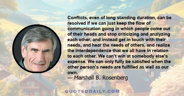 Conflicts, even of long standing duration, can be resolved if we can just keep the flow of communication going in which people come out of their heads and stop criticizing and analyzing each other, and instead get in