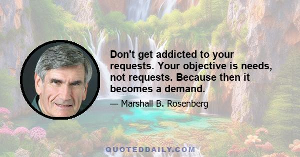 Don't get addicted to your requests. Your objective is needs, not requests. Because then it becomes a demand.