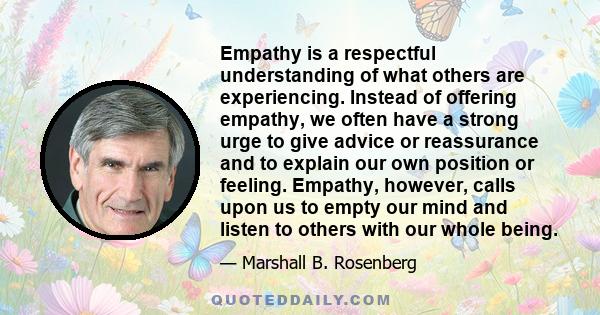 Empathy is a respectful understanding of what others are experiencing. Instead of offering empathy, we often have a strong urge to give advice or reassurance and to explain our own position or feeling. Empathy, however, 