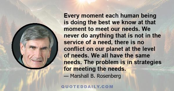 Every moment each human being is doing the best we know at that moment to meet our needs. We never do anything that is not in the service of a need, there is no conflict on our planet at the level of needs. We all have