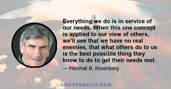 Everything we do is in service of our needs. When this one concept is applied to our view of others, we'll see that we have no real enemies, that what others do to us is the best possible thing they know to do to get