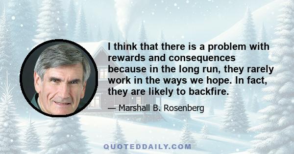 I think that there is a problem with rewards and consequences because in the long run, they rarely work in the ways we hope. In fact, they are likely to backfire.