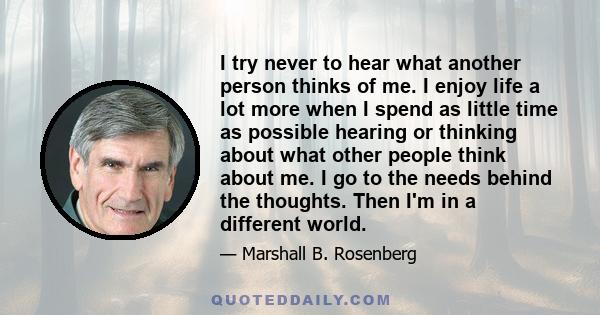 I try never to hear what another person thinks of me. I enjoy life a lot more when I spend as little time as possible hearing or thinking about what other people think about me. I go to the needs behind the thoughts.