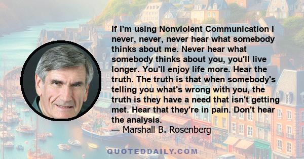 If I'm using Nonviolent Communication I never, never, never hear what somebody thinks about me. Never hear what somebody thinks about you, you'll live longer. You'll enjoy life more. Hear the truth. The truth is that