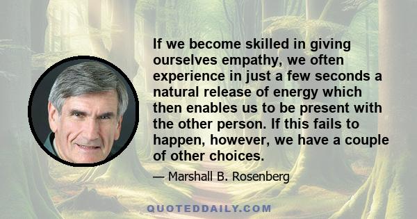 If we become skilled in giving ourselves empathy, we often experience in just a few seconds a natural release of energy which then enables us to be present with the other person. If this fails to happen, however, we