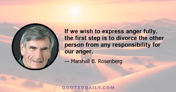 If we wish to express anger fully, the first step is to divorce the other person from any responsibility for our anger.