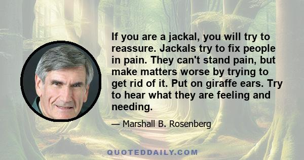 If you are a jackal, you will try to reassure. Jackals try to fix people in pain. They can't stand pain, but make matters worse by trying to get rid of it. Put on giraffe ears. Try to hear what they are feeling and