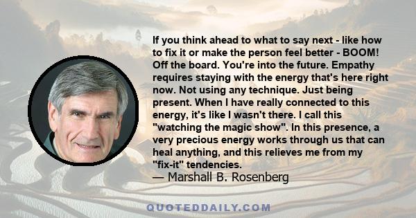 If you think ahead to what to say next - like how to fix it or make the person feel better - BOOM! Off the board. You're into the future. Empathy requires staying with the energy that's here right now. Not using any